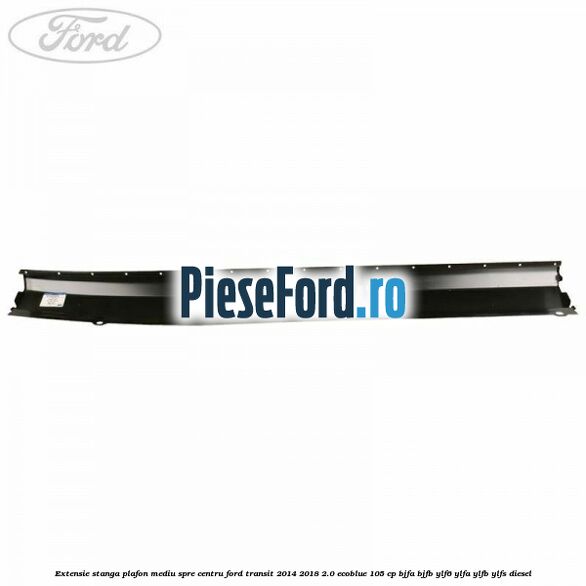 Extensie stanga plafon mediu spre centru Ford Transit 2014-2018 2.0 EcoBlue 105 cp BJFA, BJFB, YLF6, YLFA, YLFB, YLFS diesel