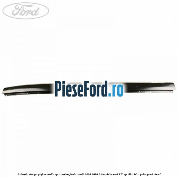 Extensie stanga plafon mediu spre centru Ford Transit 2014-2018 2.0 EcoBlue RWD 170 cp Extensie stanga plafon mediu spre centru Ford Transit 2014-2018 2.0 EcoBlue RWD 170 cp BLHA, BLRA, YNHA, YNR6 diesel