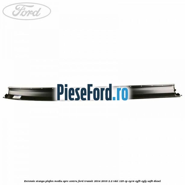 Extensie stanga plafon mediu spre centru Ford Transit 2014-2018 2.2 TDCi 125 cp CY14, CYF5, CYFG, USF6 diesel