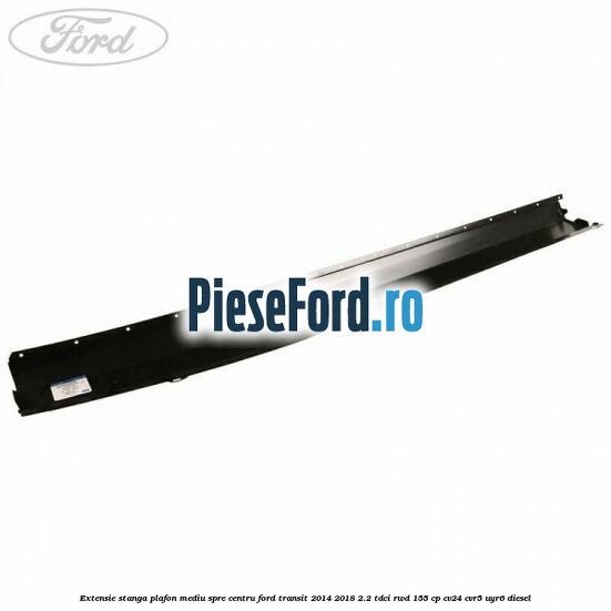 Extensie stanga plafon mediu spre centru Ford Transit 2014-2018 2.2 TDCi RWD 155 cp CV24, CVR5, UYR6 diesel