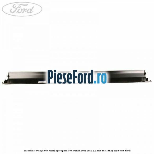 Extensie stanga plafon mediu spre spate Ford Transit 2014-2018 2.2 TDCi 4x4 155 cp Extensie stanga plafon mediu spre spate Ford Transit 2014-2018 2.2 TDCi 4x4 155 cp CV24, CVR5 diesel