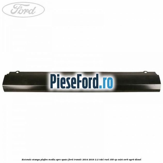 Extensie stanga plafon mediu spre spate Ford Transit 2014-2018 2.2 TDCi RWD 155 cp Extensie stanga plafon mediu spre spate Ford Transit 2014-2018 2.2 TDCi RWD 155 cp CV24, CVR5, UYR6 diesel