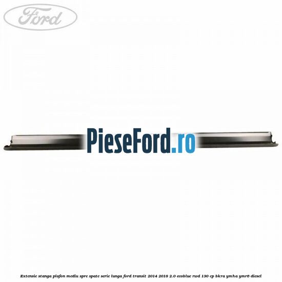 Extensie stanga plafon mediu spre spate serie lunga Ford Transit 2014-2018 2.0 EcoBlue RWD 130 cp BKRA, YMHA, YMR6 diesel