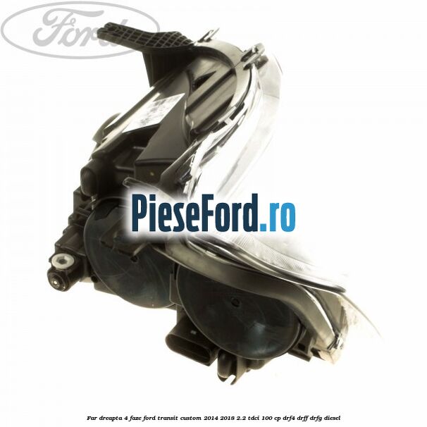 Far dreapta 4 faze Ford Transit Custom 2014-2018 2.2 TDCi 100 cp Far dreapta 4 faze Ford Transit Custom 2014-2018 2.2 TDCi 100 cp DRF4, DRFF, DRFG diesel