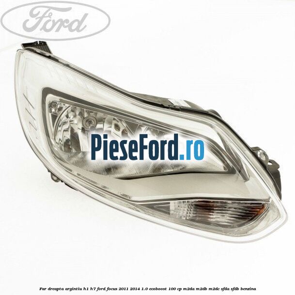 Far dreapta argintiu H1/H7 Ford Focus 2011-2014 1.0 EcoBoost 100 cp M2DA, M2DB, M2DC, SFDA, SFDB benzina
