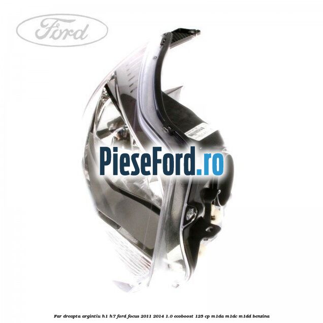 Far dreapta argintiu H1/H7 Ford Focus 2011-2014 1.0 EcoBoost 125 cp M1DA, M1DC, M1DD benzina