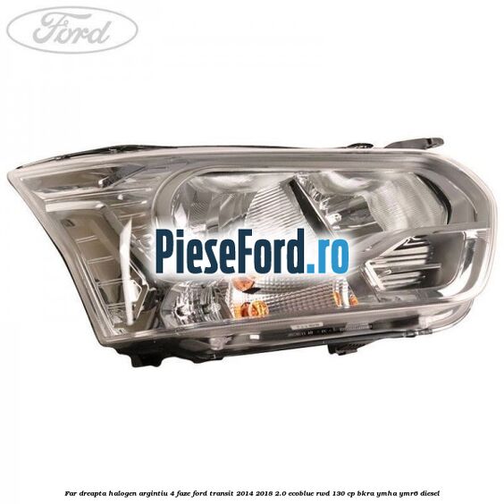 Far dreapta halogen argintiu 4 faze Ford Transit 2014-2018 2.0 EcoBlue RWD 130 cp BKRA, YMHA, YMR6 diesel