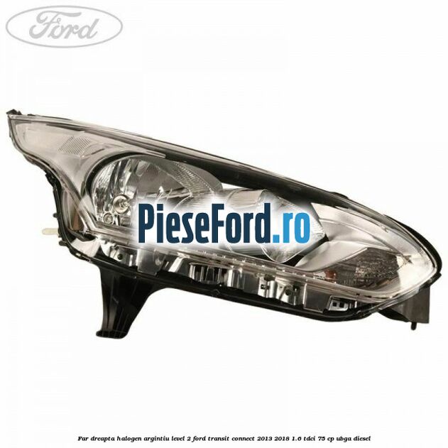 Far dreapta halogen argintiu level 2 Ford Transit Connect 2013-2018 1.6 TDCi 75 cp UBGA diesel