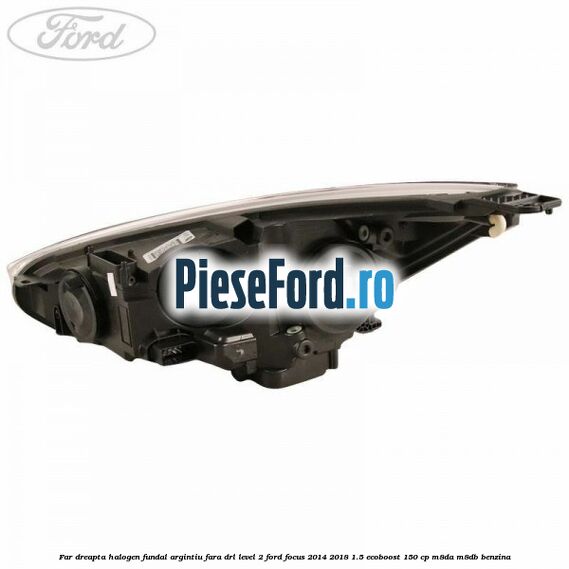 Far dreapta halogen fundal argintiu fara DRL level 2 Ford Focus 2014-2018 1.5 EcoBoost 150 cp M8DA, M8DB benzina