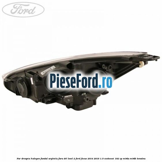 Far dreapta halogen fundal argintiu fara DRL level 2 Ford Focus 2014-2018 1.5 EcoBoost 182 cp M9DA, M9DB benzina
