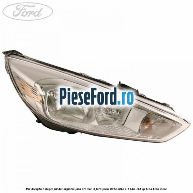 Far dreapta halogen fundal argintiu fara DRL level 2 Ford Focus 2014-2018 1.6 TDCi 115 cp T1DA, T1DB diesel
