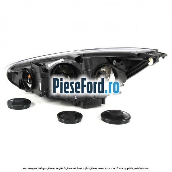 Far dreapta halogen fundal argintiu fara DRL level 2 Ford Focus 2014-2018 1.6 Ti 125 cp PNDA, PNDD benzina