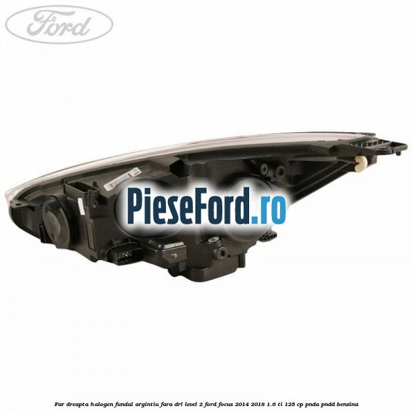 Far dreapta halogen fundal argintiu fara DRL level 2 Ford Focus 2014-2018 1.6 Ti 125 cp PNDA, PNDD benzina