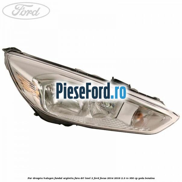 Far dreapta halogen fundal argintiu fara DRL level 2 Ford Focus 2014-2018 2.3 RS 350 cp YVDA benzina