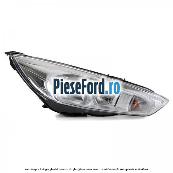Far dreapta halogen, fundal crom cu DRL Ford Focus 2014-2018 1.5 TDCi ECOnetic 105 cp AEDA, XXDB diesel