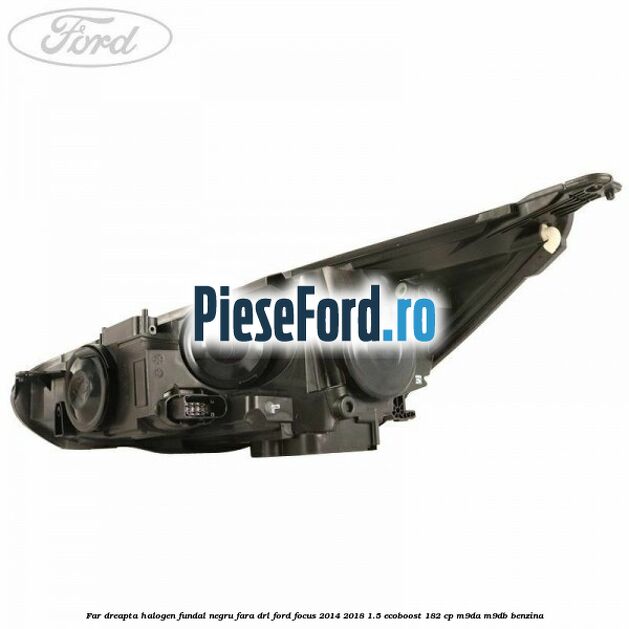 Far dreapta halogen, fundal negru fara DRL Ford Focus 2014-2018 1.5 EcoBoost 182 cp M9DA, M9DB benzina