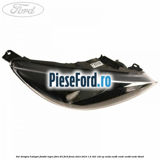 Far dreapta halogen, fundal negru fara DRL Ford Focus 2014-2018 1.5 TDCi 120 cp XWDA, XWDB, XWDC, XWDD, XWDE diesel