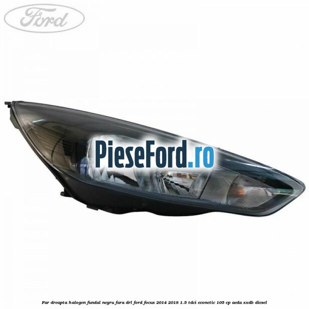 Far dreapta halogen, fundal negru fara DRL Ford Focus 2014-2018 1.5 TDCi ECOnetic 105 cp AEDA, XXDB diesel