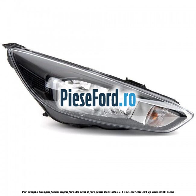 Far dreapta halogen fundal negru fara DRL level 2 Ford Focus 2014-2018 1.5 TDCi ECOnetic 105 cp AEDA, XXDB diesel