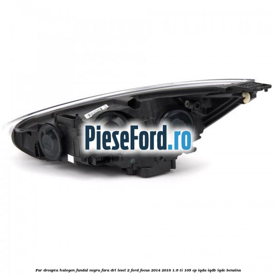 Far dreapta halogen fundal negru fara DRL level 2 Ford Focus 2014-2018 1.6 Ti 105 cp IQDA, IQDB, IQDC benzina