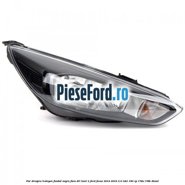 Far dreapta halogen fundal negru fara DRL level 2 Ford Focus 2014-2018 2.0 TDCi 150 cp T7DA, T7DB diesel
