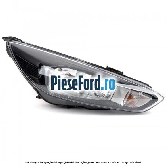 Far dreapta halogen fundal negru fara DRL level 2 Ford Focus 2014-2018 2.0 TDCi ST 185 cp T8DA diesel
