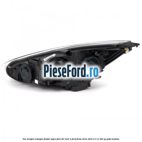 Far dreapta halogen fundal negru fara DRL level 2 Ford Focus 2014-2018 2.3 RS 350 cp YVDA benzina