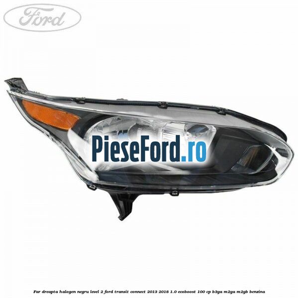 Far dreapta halogen negru level 2 Ford Transit Connect 2013-2018 1.0 EcoBoost 100 cp B3GA, M2GA, M2GB benzina