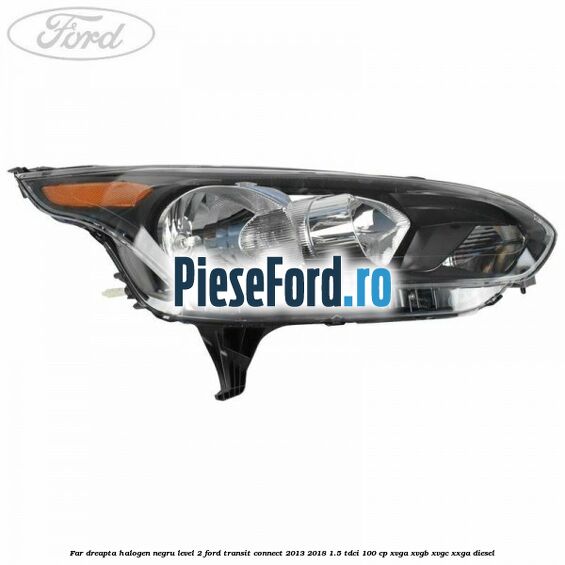 Far dreapta halogen negru level 2 Ford Transit Connect 2013-2018 1.5 TDCi 100 cp XVGA, XVGB, XVGC, XXGA diesel