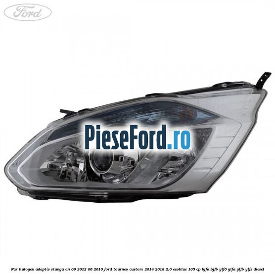 Far halogen adaptiv stanga an 09/2012-06/2016 Ford Tourneo Custom 2014-2018 2.0 EcoBlue 105 cp BJFA, BJFB, YLF6, YLFA, YLFB, YLFS diesel