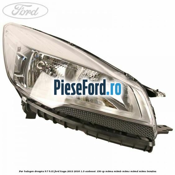 Far halogen dreapta H7/H15 Ford Kuga 2013-2016 1.5 EcoBoost 150 cp Far halogen dreapta H7/H15 Ford Kuga 2013-2016 1.5 EcoBoost 150 cp M8MA, M8MB, M8MC, M8MD, M8ME benzina