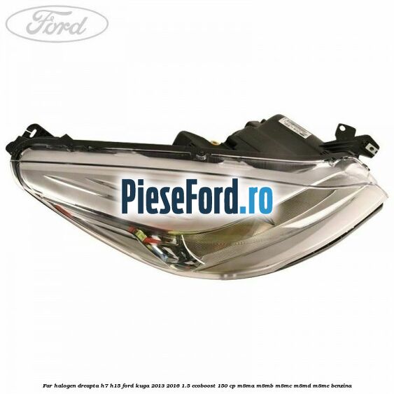 Far halogen dreapta H7/H15 Ford Kuga 2013-2016 1.5 EcoBoost 150 cp Far halogen dreapta H7/H15 Ford Kuga 2013-2016 1.5 EcoBoost 150 cp M8MA, M8MB, M8MC, M8MD, M8ME benzina