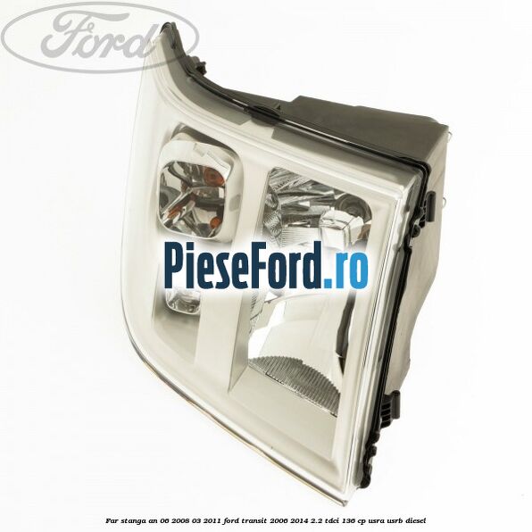 Far stanga an 06/2008-03/2011 Ford Transit 2006-2014 2.2 TDCi 136 cp USRA, USRB diesel