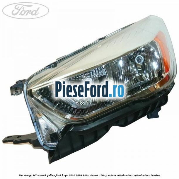 Far stanga H7 semnal galben Ford Kuga 2016-2018 1.5 EcoBoost 150 cp M8MA, M8MB, M8MC, M8MD, M8ME benzina
