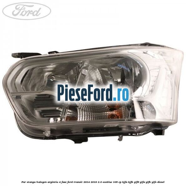 Far stanga halogen argintiu 4 faze Ford Transit 2014-2018 2.0 EcoBlue 105 cp BJFA, BJFB, YLF6, YLFA, YLFB, YLFS diesel