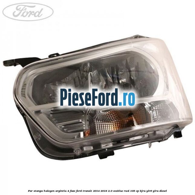 Far stanga halogen argintiu 4 faze Ford Transit 2014-2018 2.0 EcoBlue RWD 105 cp BJRA, YLR6, YLRA diesel