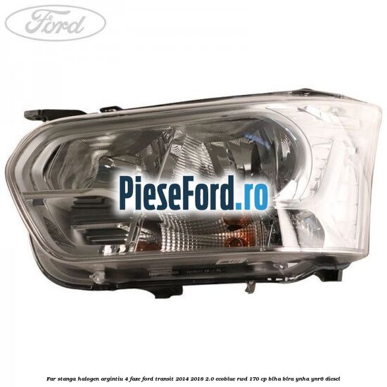 Far stanga halogen argintiu 4 faze Ford Transit 2014-2018 2.0 EcoBlue RWD 170 cp BLHA, BLRA, YNHA, YNR6 diesel