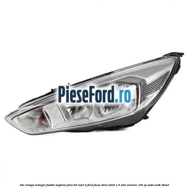 Far stanga halogen fundal argintiu fara DRL level 2 Ford Focus 2014-2018 1.5 TDCi ECOnetic 105 cp AEDA, XXDB diesel