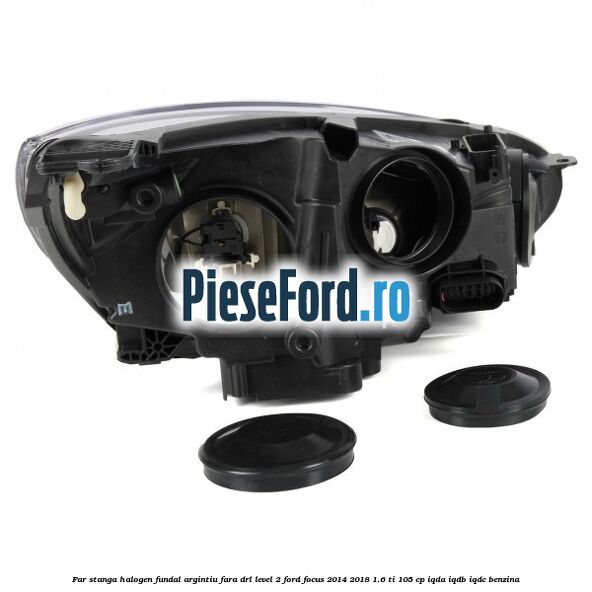 Far stanga halogen fundal argintiu fara DRL level 2 Ford Focus 2014-2018 1.6 Ti 105 cp IQDA, IQDB, IQDC benzina