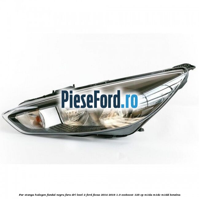 Far stanga halogen fundal negru fara DRL level 2 Ford Focus 2014-2018 1.0 EcoBoost 125 cp M1DA, M1DC, M1DD benzina
