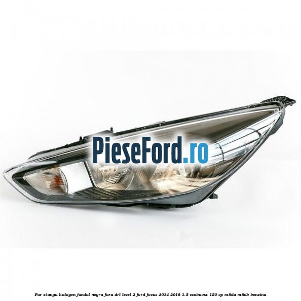 Far stanga halogen fundal negru fara DRL level 2 Ford Focus 2014-2018 1.5 EcoBoost 150 cp M8DA, M8DB benzina