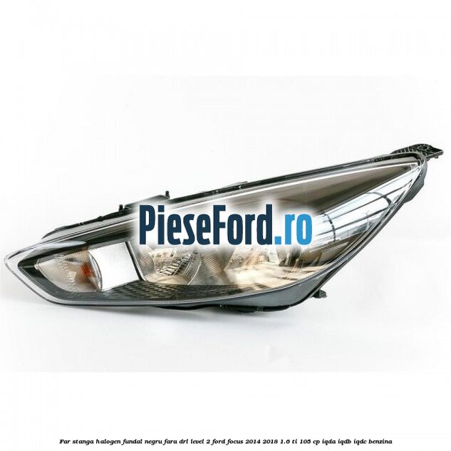 Far stanga halogen fundal negru fara DRL level 2 Ford Focus 2014-2018 1.6 Ti 105 cp IQDA, IQDB, IQDC benzina