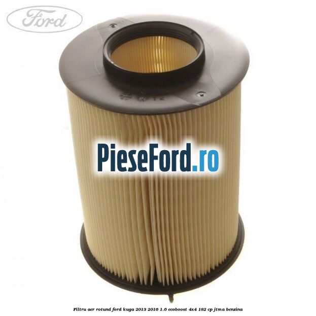 Filtru aer rotund Ford Kuga 2013-2016 1.6 EcoBoost 4x4 182 cp JTMA benzina