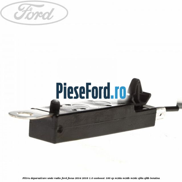 Filtru deparazitare unde radio Ford Focus 2014-2018 1.0 EcoBoost 100 cp M2DA, M2DB, M2DC, SFDA, SFDB benzina