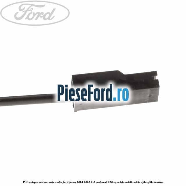 Filtru deparazitare unde radio Ford Focus 2014-2018 1.0 EcoBoost 100 cp M2DA, M2DB, M2DC, SFDA, SFDB benzina