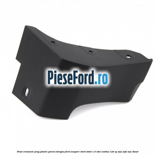 Final ornament prag plastic partea dreapta Ford EcoSport 2019-2023 1.5 TDCi EcoBlue 125 cp ZTJA, ZTJB, ZTJC diesel