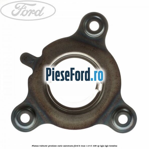 Flansa rulment presiune cutie automata Ford B-Max 1.6 Ti 105 cp Flansa rulment presiune cutie automata Ford B-Max 1.6 Ti 105 cp IQJA, IQJC benzina