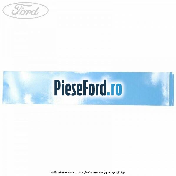 Folie adeziva 185 x 18 mm Ford B-Max 1.4 LPG 90 cp RTJC LPG