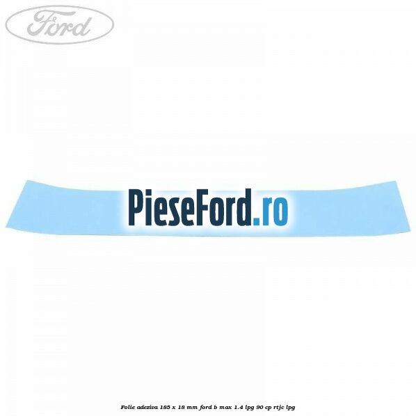 Folie adeziva 185 x 18 mm Ford B-Max 1.4 LPG 90 cp RTJC LPG