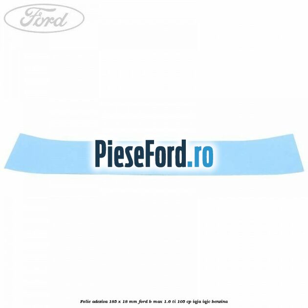 Folie adeziva 185 x 18 mm Ford B-Max 1.6 Ti 105 cp IQJA, IQJC benzina